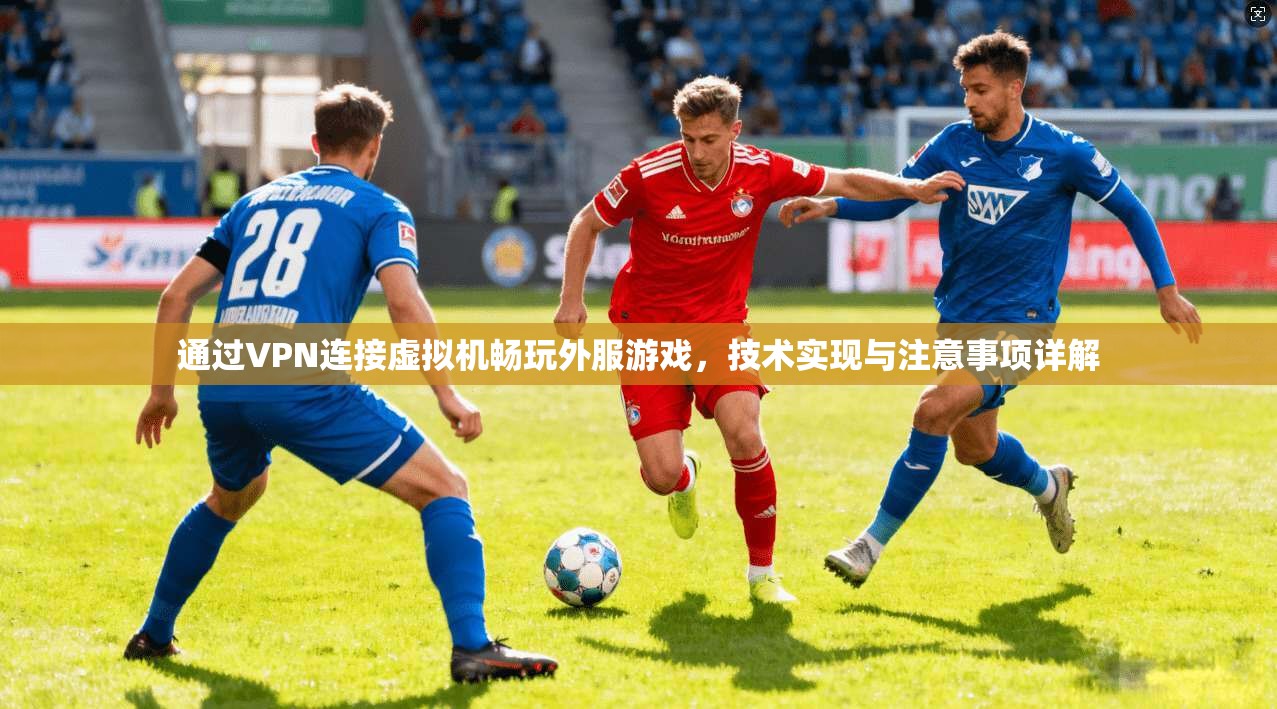 通过VPN连接虚拟机畅玩外服游戏,技术实现与注意事项详解