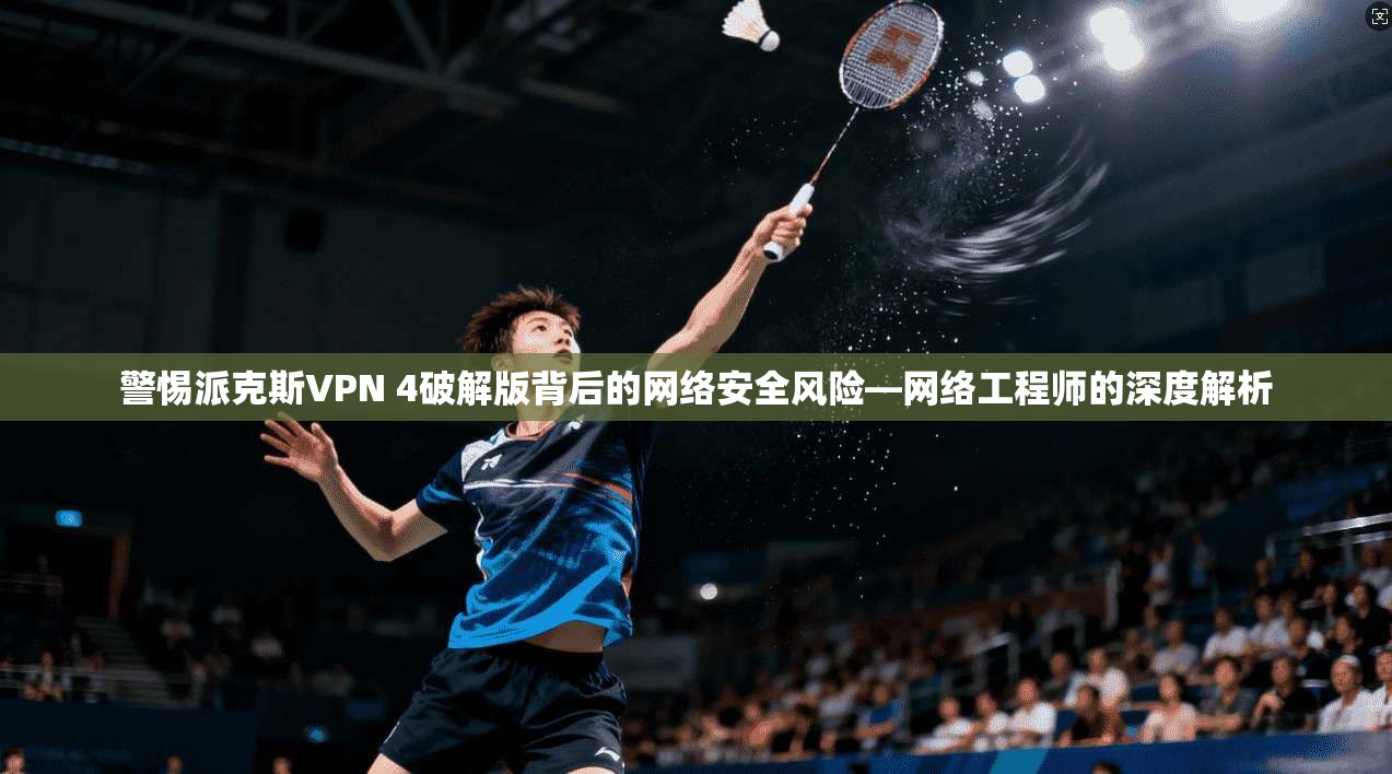 警惕派克斯VPN 4破解版背后的网络安全风险—网络工程师的深度解析