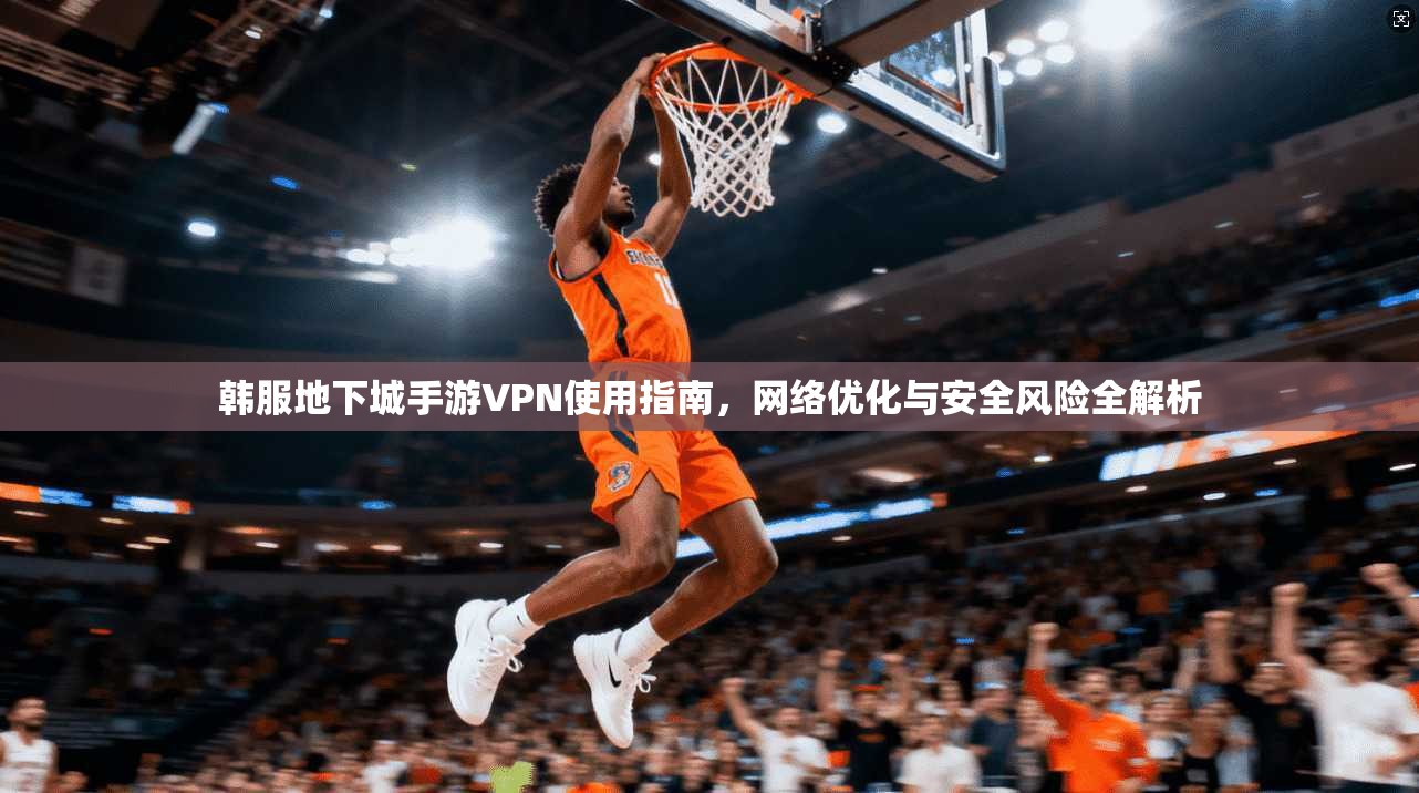 韩服地下城手游VPN使用指南,网络优化与安全风险全解析