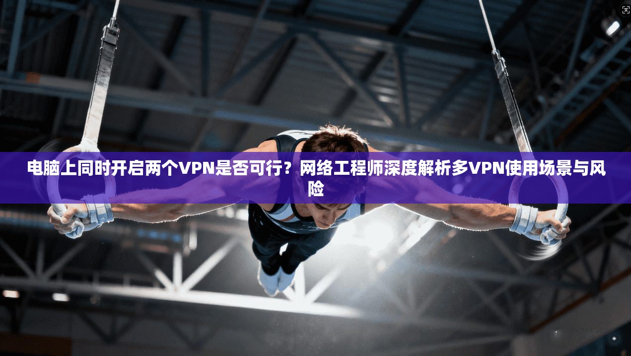 电脑上同时开启两个VPN是否可行？网络工程师深度解析多VPN使用场景与风险