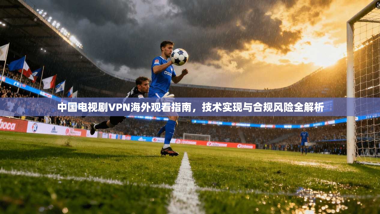 中国电视剧VPN海外观看指南,技术实现与合规风险全解析