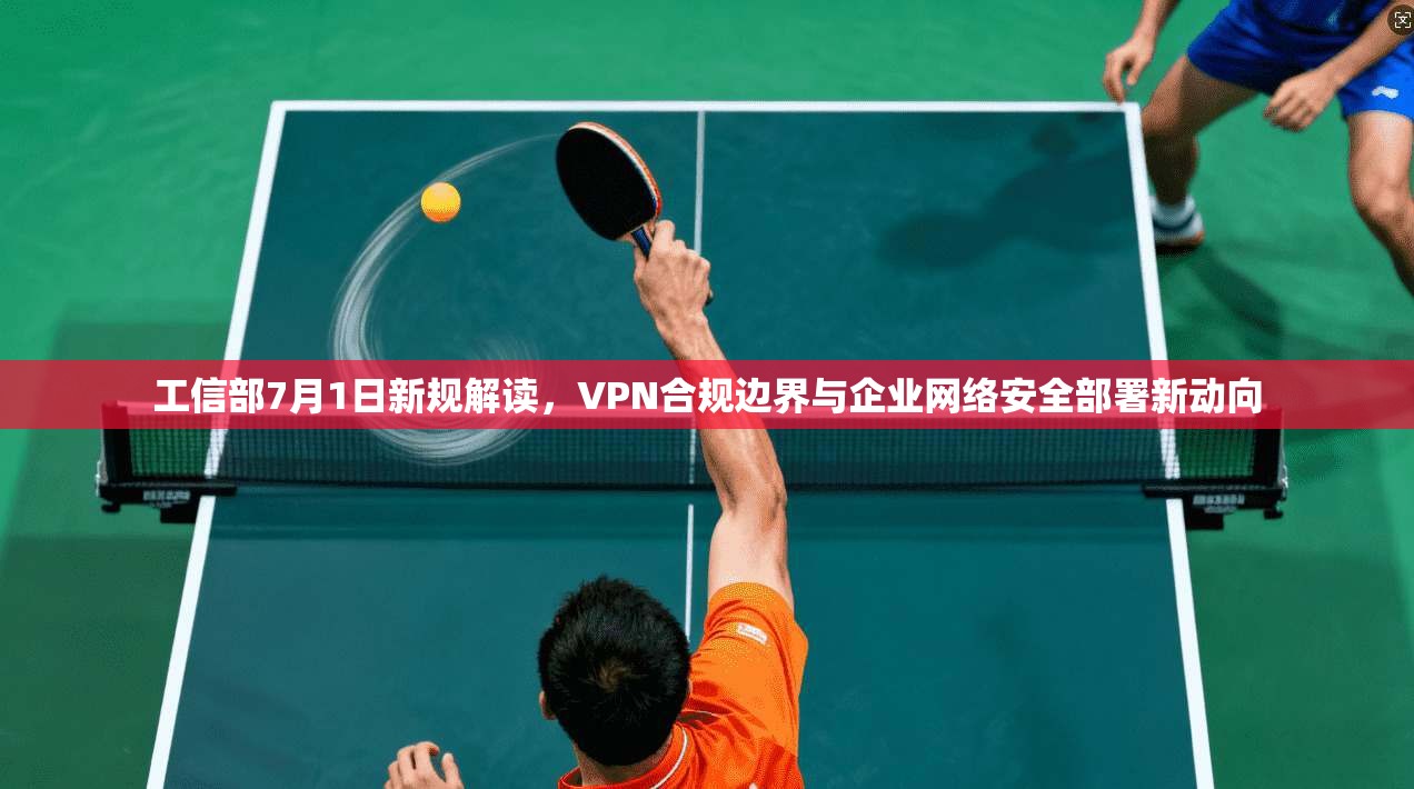 工信部7月1日新规解读,VPN合规边界与企业网络安全部署新动向