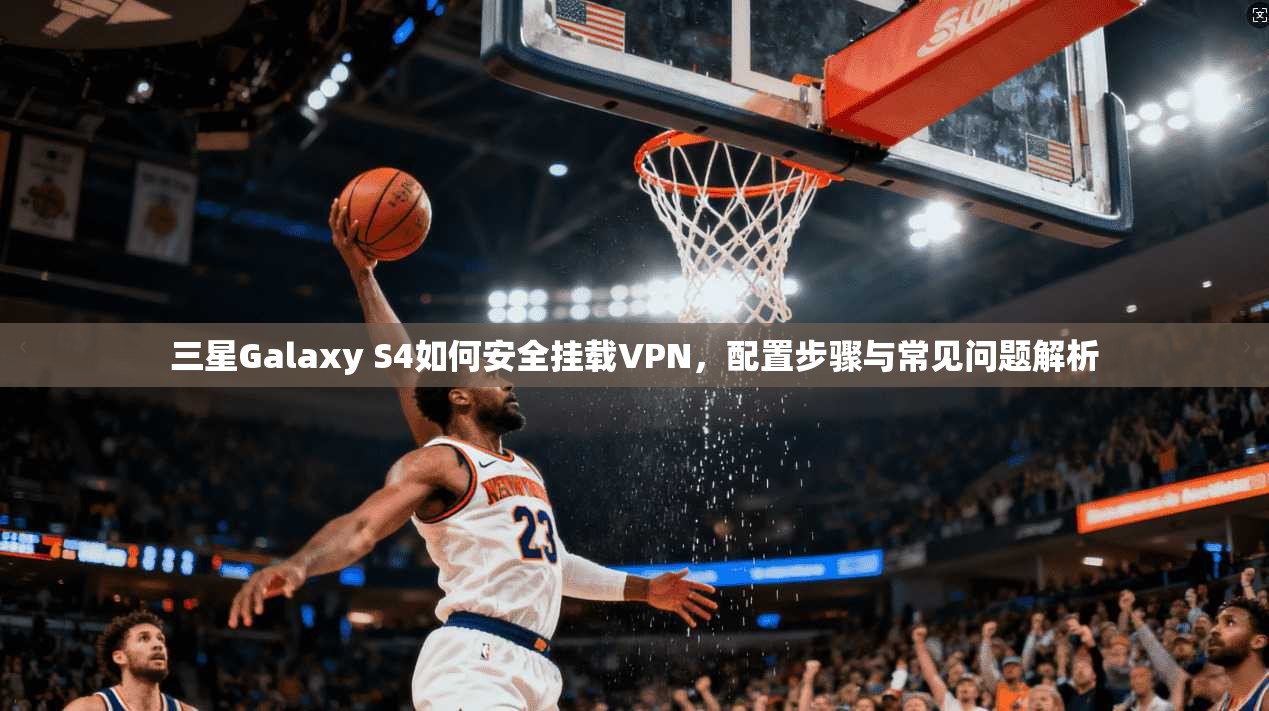 三星Galaxy S4如何安全挂载VPN,配置步骤与常见问题解析 三星Galaxy S4如何安全挂载VPN,配置步骤与常见问题解析