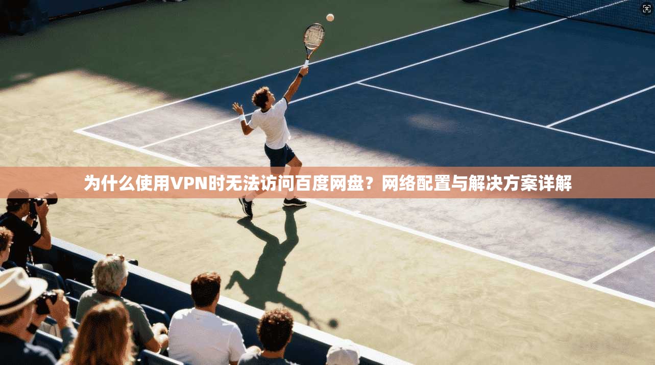 为什么使用VPN时无法访问百度网盘?网络配置与解决方案详解