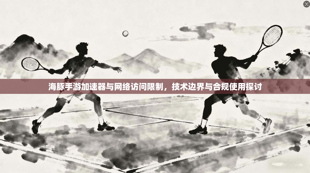 海豚手游加速器与网络访问限制,技术边界与合规使用探讨