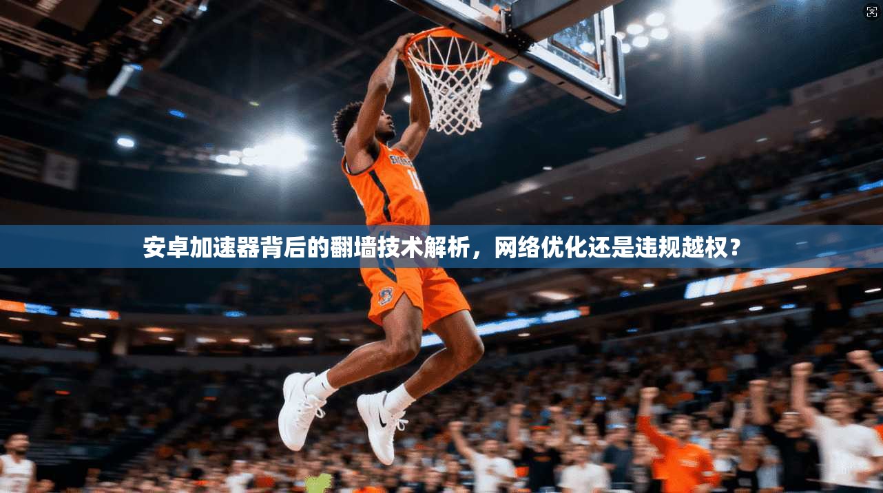 安卓加速器背后的翻墙技术解析,网络优化还是违规越权?