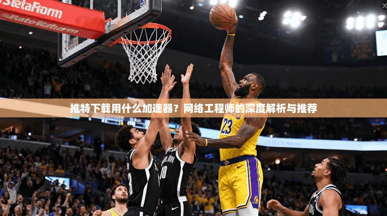 推特下载用什么加速器?网络工程师的深度解析与推荐