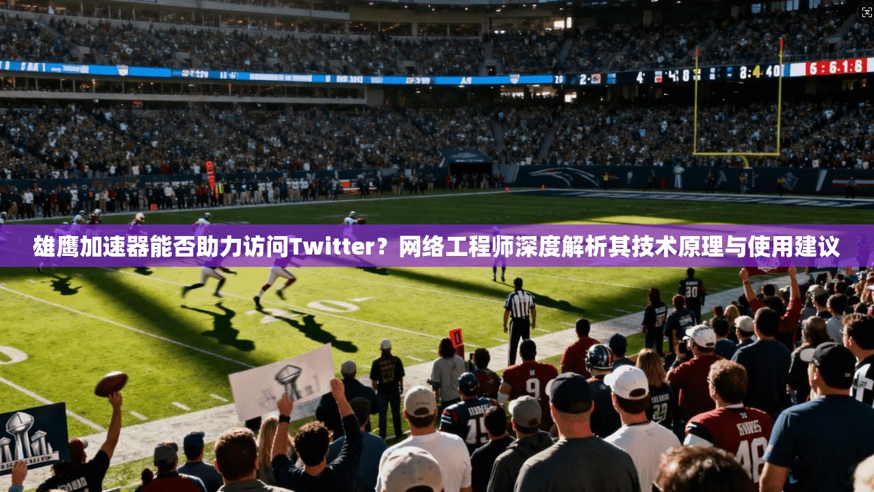 雄鹰加速器能否助力访问Twitter?网络工程师深度解析其技术原理与使用建议