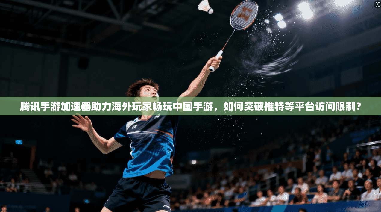 腾讯手游加速器助力海外玩家畅玩中国手游,如何突破推特等平台访问限制?