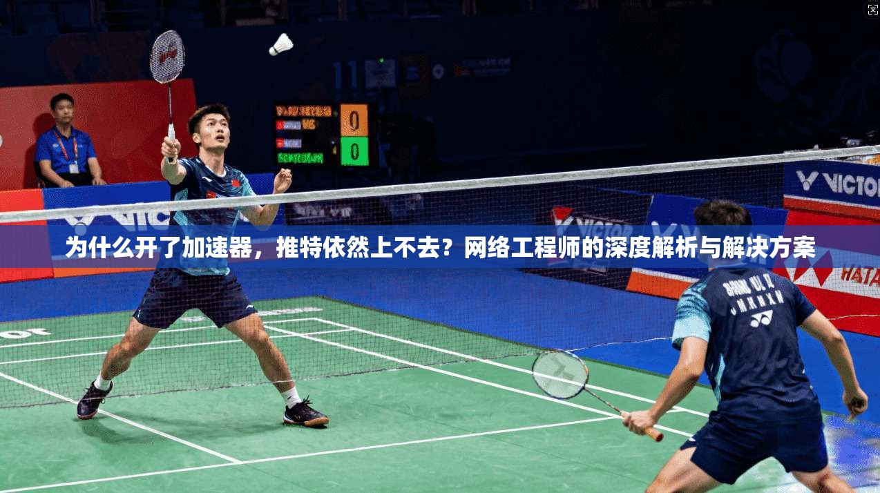 为什么开了加速器，推特依然上不去？网络工程师的深度解析与解决方案