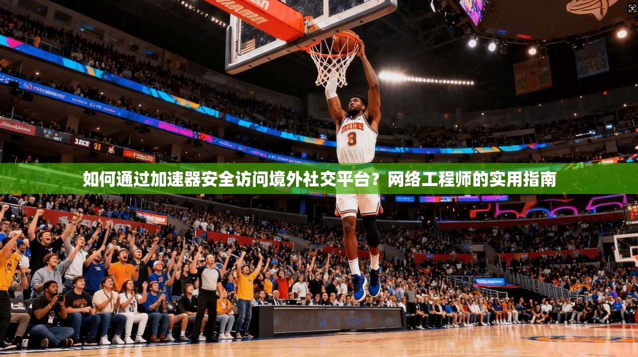 如何通过加速器安全访问境外社交平台？网络工程师的实用指南