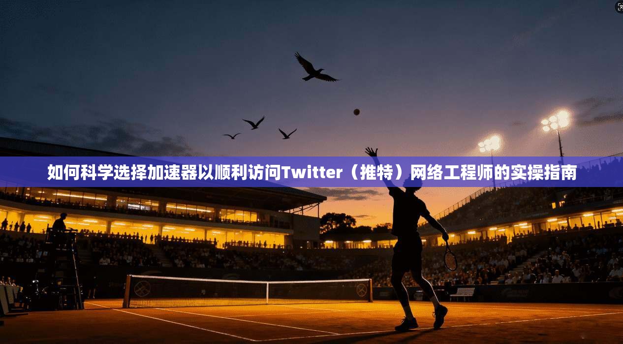 如何科学选择加速器以顺利访问Twitter（推特）网络工程师的实操指南