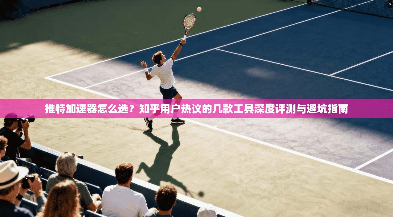 推特加速器怎么选？知乎用户热议的几款工具深度评测与避坑指南