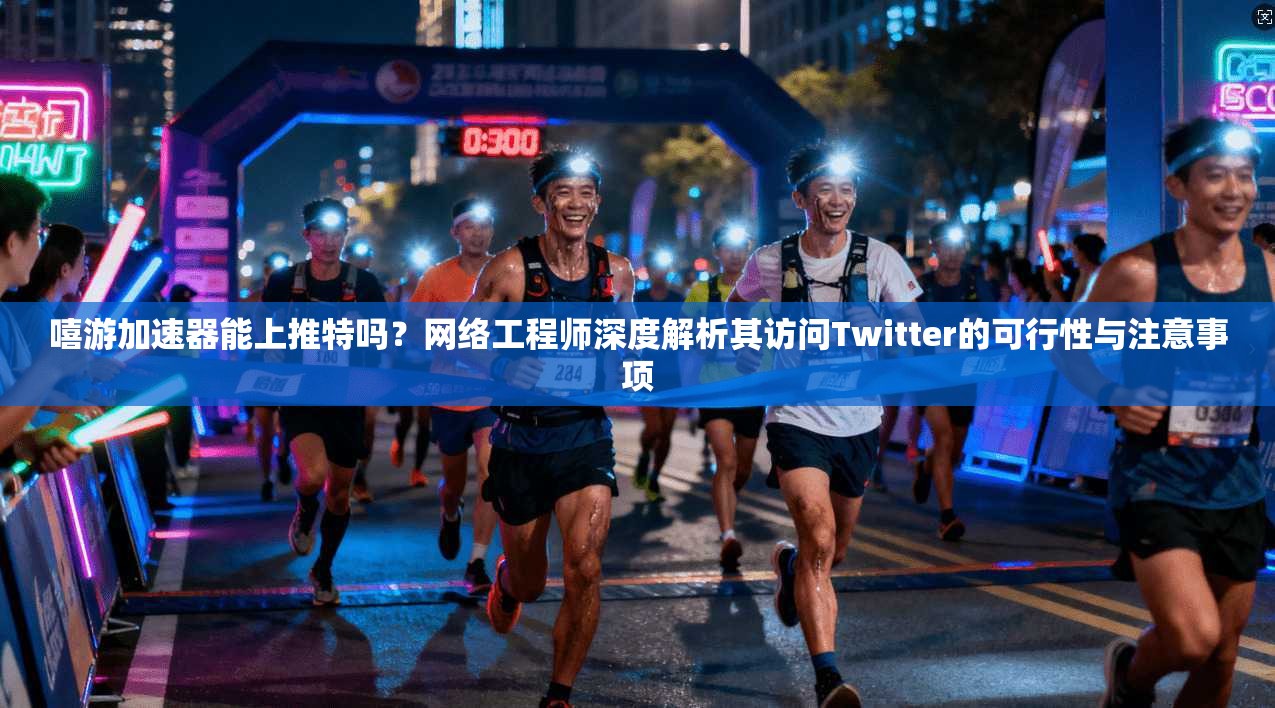 嘻游加速器能上推特吗？网络工程师深度解析其访问Twitter的可行性与注意事项