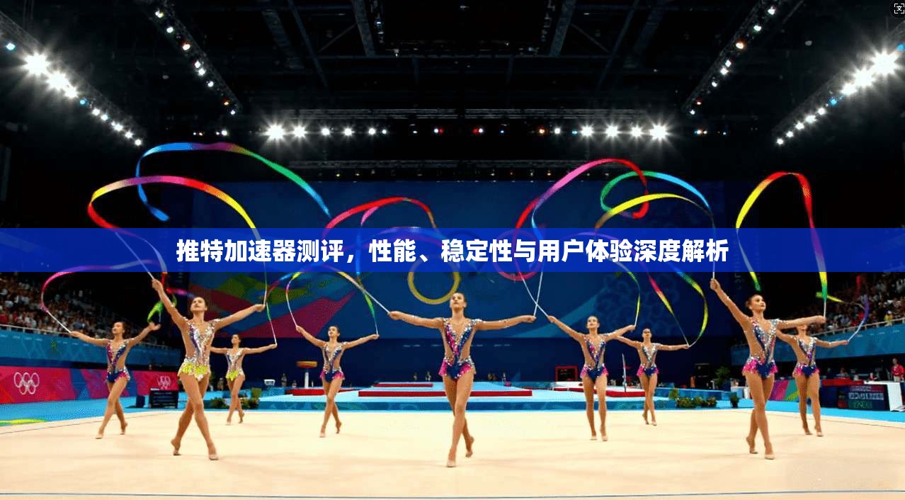 推特加速器测评，性能、稳定性与用户体验深度解析