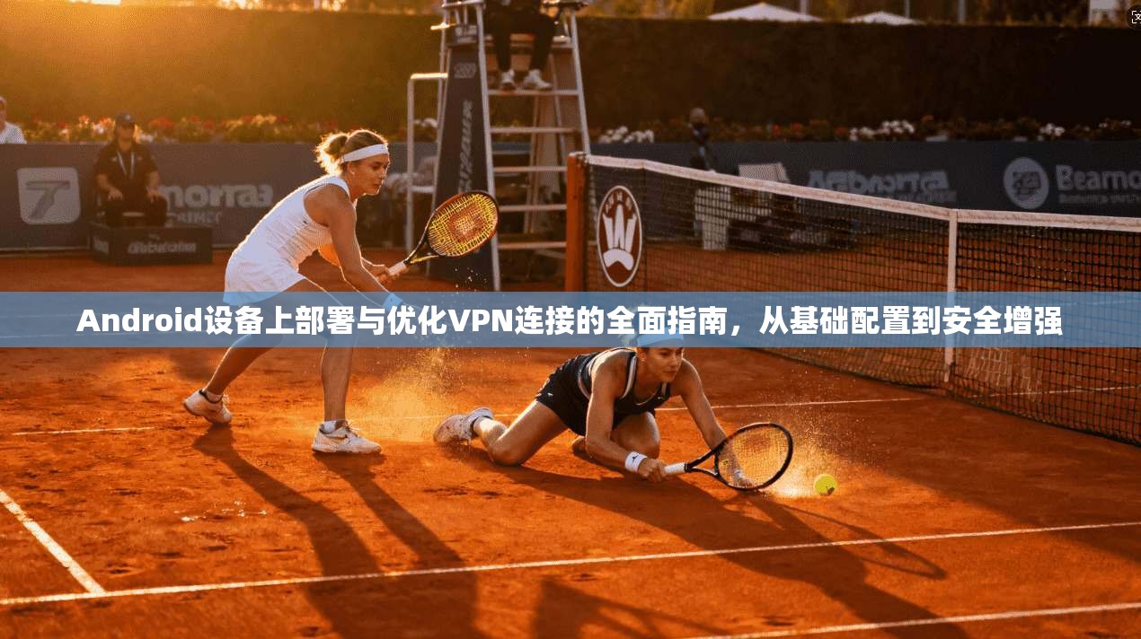 Android设备上部署与优化VPN连接的全面指南,从基础配置到安全增强