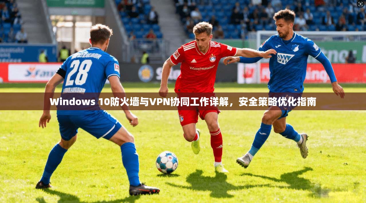 Windows 10防火墙与VPN协同工作详解,安全策略优化指南