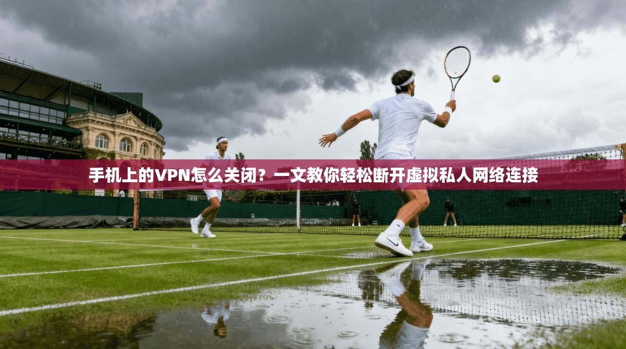 手机上的VPN怎么关闭？一文教你轻松断开虚拟私人网络连接