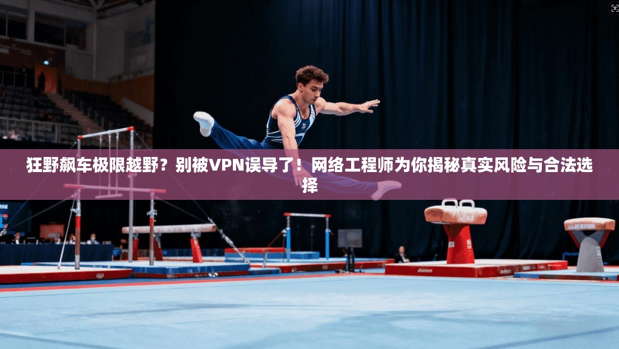 狂野飙车极限越野？别被VPN误导了！网络工程师为你揭秘真实风险与合法选择