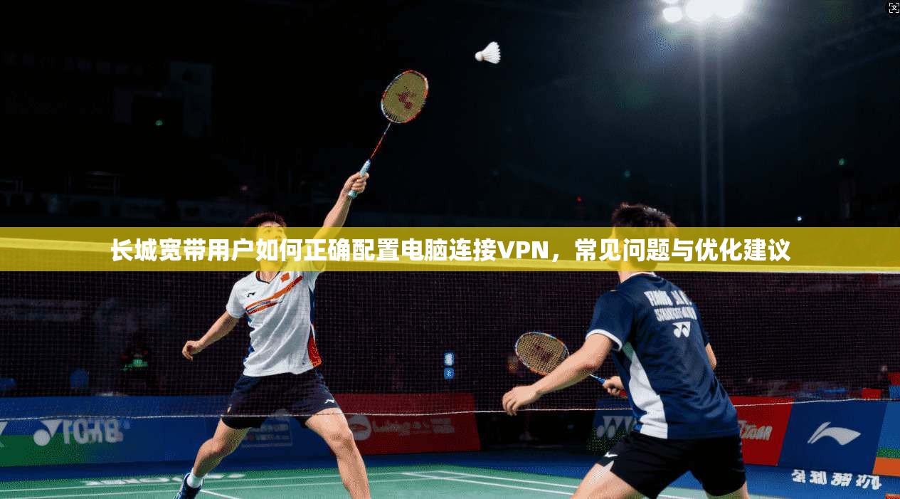 长城宽带用户如何正确配置电脑连接VPN,常见问题与优化建议