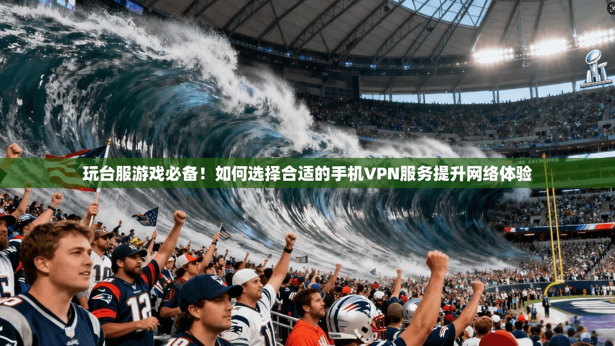 玩台服游戏必备!如何选择合适的手机VPN服务提升网络体验