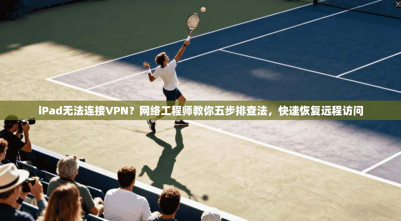 iPad无法连接VPN?网络工程师教你五步排查法,快速恢复远程访问