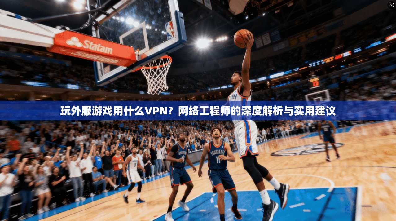 玩外服游戏用什么VPN?网络工程师的深度解析与实用建议