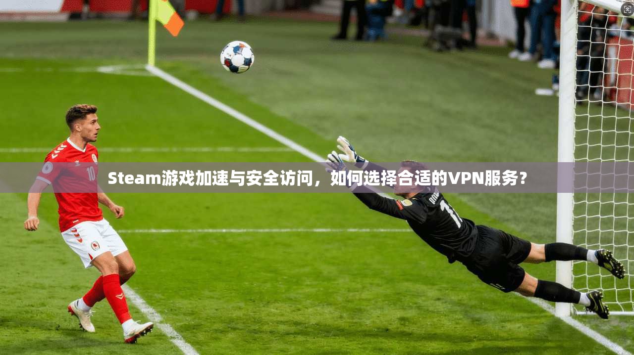 Steam游戏加速与安全访问，如何选择合适的VPN服务？