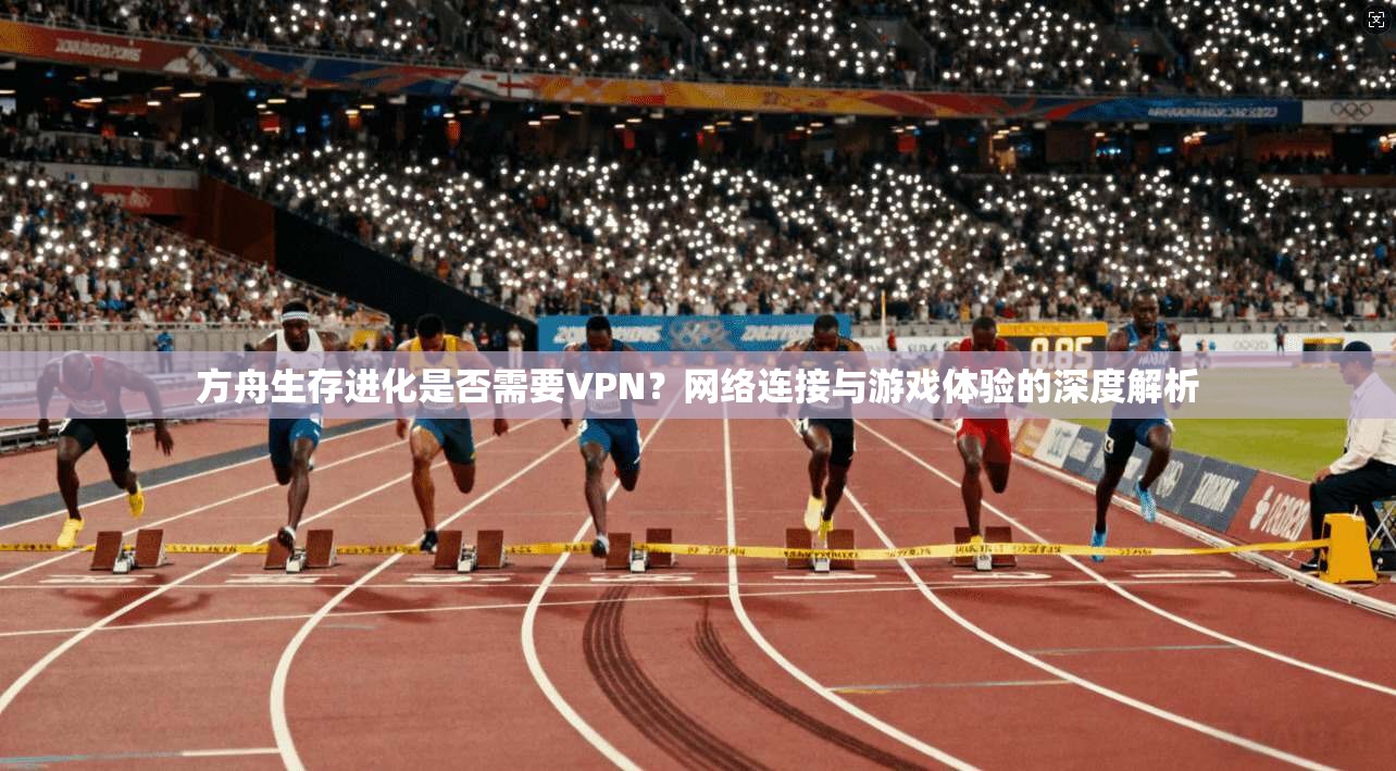 方舟生存进化是否需要VPN?网络连接与游戏体验的深度解析