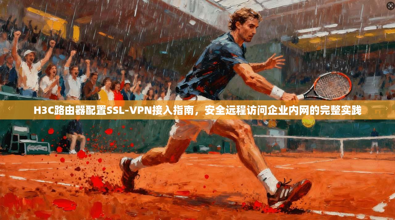 H3C路由器配置SSL-VPN接入指南,安全远程访问企业内网的完整实践