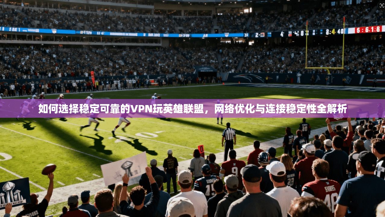 如何选择稳定可靠的VPN玩英雄联盟,网络优化与连接稳定性全解析